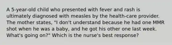 A 5-year-old child who presented with fever and rash is ultimately diagnosed with measles by the health-care provider. The mother states, "I don't understand because he had one MMR shot when he was a baby, and he got his other one last week. What's going on?" Which is the nurse's best response?