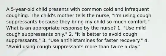 A 5-year-old child presents with common cold and infrequent coughing. The child's mother tells the nurse, "I'm using cough suppressants because they bring my child so much comfort." What is an appropriate response by the nurse? 1. "Use mild cough suppressants only." 2. "It is better to avoid cough suppressants." 3. "Use antihistamines for faster recovery." 4. "Avoid using cough suppressants more than twice a day."