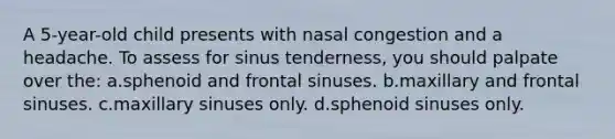 A 5-year-old child presents with nasal congestion and a headache. To assess for sinus tenderness, you should palpate over the: a.sphenoid and frontal sinuses. b.maxillary and frontal sinuses. c.maxillary sinuses only. d.sphenoid sinuses only.