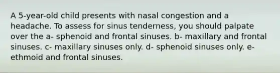 A 5-year-old child presents with nasal congestion and a headache. To assess for sinus tenderness, you should palpate over the a- sphenoid and frontal sinuses. b- maxillary and frontal sinuses. c- maxillary sinuses only. d- sphenoid sinuses only. e- ethmoid and frontal sinuses.