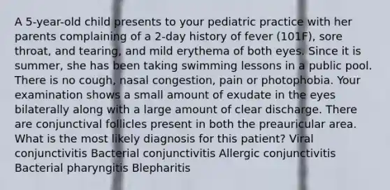 A 5-year-old child presents to your pediatric practice with her parents complaining of a 2-day history of fever (101F), sore throat, and tearing, and mild erythema of both eyes. Since it is summer, she has been taking swimming lessons in a public pool. There is no cough, nasal congestion, pain or photophobia. Your examination shows a small amount of exudate in the eyes bilaterally along with a large amount of clear discharge. There are conjunctival follicles present in both the preauricular area. What is the most likely diagnosis for this patient? Viral conjunctivitis Bacterial conjunctivitis Allergic conjunctivitis Bacterial pharyngitis Blepharitis