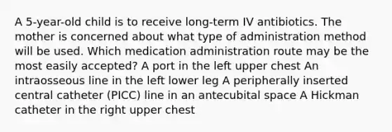 A 5-year-old child is to receive long-term IV antibiotics. The mother is concerned about what type of administration method will be used. Which medication administration route may be the most easily accepted? A port in the left upper chest An intraosseous line in the left lower leg A peripherally inserted central catheter (PICC) line in an antecubital space A Hickman catheter in the right upper chest