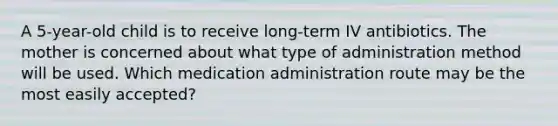 A 5-year-old child is to receive long-term IV antibiotics. The mother is concerned about what type of administration method will be used. Which medication administration route may be the most easily accepted?