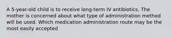 A 5-year-old child is to receive long-term IV antibiotics. The mother is concerned about what type of administration method will be used. Which medication administration route may be the most easily accepted