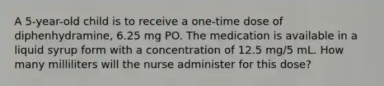 A 5-year-old child is to receive a one-time dose of diphenhydramine, 6.25 mg PO. The medication is available in a liquid syrup form with a concentration of 12.5 mg/5 mL. How many milliliters will the nurse administer for this dose?