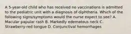 A 5-year-old child who has received no vaccinations is admitted to the pediatric unit with a diagnosis of diphtheria. Which of the following signs/symptoms would the nurse expect to see? A. Macular papular rash B. Markedly edematous neck C. Strawberry-red tongue D. Conjunctival hemorrhages