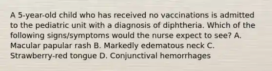 A 5-year-old child who has received no vaccinations is admitted to the pediatric unit with a diagnosis of diphtheria. Which of the following signs/symptoms would the nurse expect to see? A. Macular papular rash B. Markedly edematous neck C. Strawberry-red tongue D. Conjunctival hemorrhages