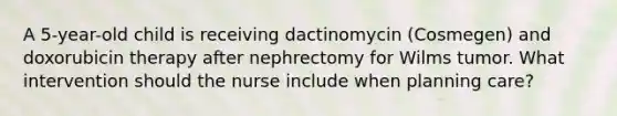 A 5-year-old child is receiving dactinomycin (Cosmegen) and doxorubicin therapy after nephrectomy for Wilms tumor. What intervention should the nurse include when planning care?