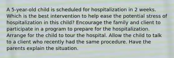 A 5-year-old child is scheduled for hospitalization in 2 weeks. Which is the best intervention to help ease the potential stress of hospitalization in this child? Encourage the family and client to participate in a program to prepare for the hospitalization. Arrange for the child to tour the hospital. Allow the child to talk to a client who recently had the same procedure. Have the parents explain the situation.