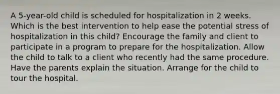 A 5-year-old child is scheduled for hospitalization in 2 weeks. Which is the best intervention to help ease the potential stress of hospitalization in this child? Encourage the family and client to participate in a program to prepare for the hospitalization. Allow the child to talk to a client who recently had the same procedure. Have the parents explain the situation. Arrange for the child to tour the hospital.