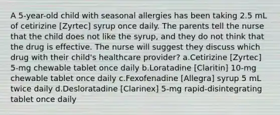 A 5-year-old child with seasonal allergies has been taking 2.5 mL of cetirizine [Zyrtec] syrup once daily. The parents tell the nurse that the child does not like the syrup, and they do not think that the drug is effective. The nurse will suggest they discuss which drug with their child's healthcare provider? a.Cetirizine [Zyrtec] 5-mg chewable tablet once daily b.Loratadine [Claritin] 10-mg chewable tablet once daily c.Fexofenadine [Allegra] syrup 5 mL twice daily d.Desloratadine [Clarinex] 5-mg rapid-disintegrating tablet once daily