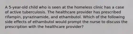 A 5-year-old child who is seen at the homeless clinic has a case of active tuberculosis. The healthcare provider has prescribed rifampin, pyrazinamide, and ethambutol. Which of the following side effects of ethambutol would prompt the nurse to discuss the prescription with the healthcare provider?