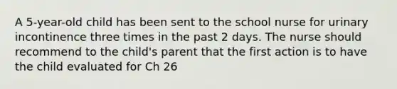 A 5-year-old child has been sent to the school nurse for urinary incontinence three times in the past 2 days. The nurse should recommend to the child's parent that the first action is to have the child evaluated for Ch 26