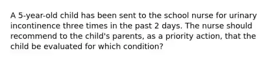 A 5-year-old child has been sent to the school nurse for urinary incontinence three times in the past 2 days. The nurse should recommend to the child's parents, as a priority action, that the child be evaluated for which condition?