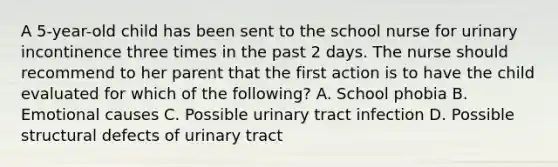 A 5-year-old child has been sent to the school nurse for urinary incontinence three times in the past 2 days. The nurse should recommend to her parent that the first action is to have the child evaluated for which of the following? A. School phobia B. Emotional causes C. Possible urinary tract infection D. Possible structural defects of urinary tract