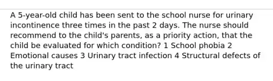 A 5-year-old child has been sent to the school nurse for urinary incontinence three times in the past 2 days. The nurse should recommend to the child's parents, as a priority action, that the child be evaluated for which condition? 1 School phobia 2 Emotional causes 3 Urinary tract infection 4 Structural defects of the urinary tract