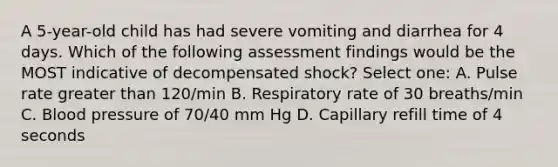 A 5-year-old child has had severe vomiting and diarrhea for 4 days. Which of the following assessment findings would be the MOST indicative of decompensated shock? Select one: A. Pulse rate greater than 120/min B. Respiratory rate of 30 breaths/min C. Blood pressure of 70/40 mm Hg D. Capillary refill time of 4 seconds