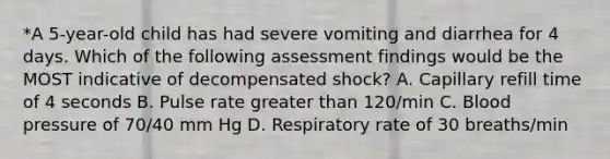 *A 5-year-old child has had severe vomiting and diarrhea for 4 days. Which of the following assessment findings would be the MOST indicative of decompensated shock? A. Capillary refill time of 4 seconds B. Pulse rate greater than 120/min C. Blood pressure of 70/40 mm Hg D. Respiratory rate of 30 breaths/min