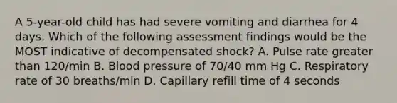 A 5-year-old child has had severe vomiting and diarrhea for 4 days. Which of the following assessment findings would be the MOST indicative of decompensated shock? A. Pulse rate greater than 120/min B. Blood pressure of 70/40 mm Hg C. Respiratory rate of 30 breaths/min D. Capillary refill time of 4 seconds