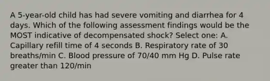 A 5-year-old child has had severe vomiting and diarrhea for 4 days. Which of the following assessment findings would be the MOST indicative of decompensated shock? Select one: A. Capillary refill time of 4 seconds B. Respiratory rate of 30 breaths/min C. Blood pressure of 70/40 mm Hg D. Pulse rate greater than 120/min