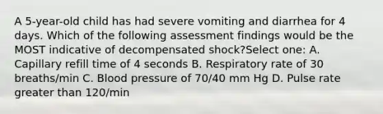 A 5-year-old child has had severe vomiting and diarrhea for 4 days. Which of the following assessment findings would be the MOST indicative of decompensated shock?Select one: A. Capillary refill time of 4 seconds B. Respiratory rate of 30 breaths/min C. Blood pressure of 70/40 mm Hg D. Pulse rate greater than 120/min