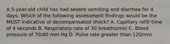 A 5-year-old child has had severe vomiting and diarrhea for 4 days. Which of the following assessment findings would be the MOST indicative of decompensated shock? A. Capillary refill time of 4 seconds B. Respiratory rate of 30 breaths/min C. Blood pressure of 70/40 mm Hg D. Pulse rate greater than 120/min