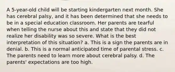 A 5-year-old child will be starting kindergarten next month. She has cerebral palsy, and it has been determined that she needs to be in a special education classroom. Her parents are tearful when telling the nurse about this and state that they did not realize her disability was so severe. What is the best interpretation of this situation? a. This is a sign the parents are in denial. b. This is a normal anticipated time of parental stress. c. The parents need to learn more about cerebral palsy. d. The parents' expectations are too high.