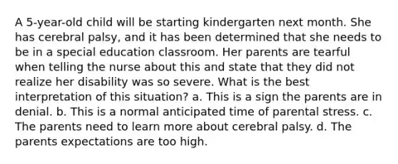 A 5-year-old child will be starting kindergarten next month. She has cerebral palsy, and it has been determined that she needs to be in a special education classroom. Her parents are tearful when telling the nurse about this and state that they did not realize her disability was so severe. What is the best interpretation of this situation? a. This is a sign the parents are in denial. b. This is a normal anticipated time of parental stress. c. The parents need to learn more about cerebral palsy. d. The parents expectations are too high.