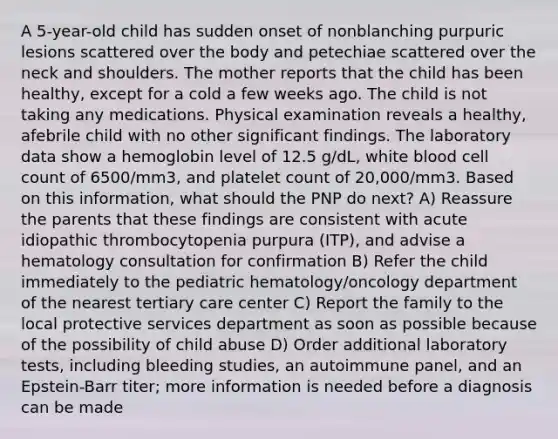 A 5-year-old child has sudden onset of nonblanching purpuric lesions scattered over the body and petechiae scattered over the neck and shoulders. The mother reports that the child has been healthy, except for a cold a few weeks ago. The child is not taking any medications. Physical examination reveals a healthy, afebrile child with no other significant findings. The laboratory data show a hemoglobin level of 12.5 g/dL, white blood cell count of 6500/mm3, and platelet count of 20,000/mm3. Based on this information, what should the PNP do next? A) Reassure the parents that these findings are consistent with acute idiopathic thrombocytopenia purpura (ITP), and advise a hematology consultation for confirmation B) Refer the child immediately to the pediatric hematology/oncology department of the nearest tertiary care center C) Report the family to the local protective services department as soon as possible because of the possibility of child abuse D) Order additional laboratory tests, including bleeding studies, an autoimmune panel, and an Epstein-Barr titer; more information is needed before a diagnosis can be made