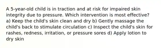 A 5-year-old child is in traction and at risk for impaired skin integrity due to pressure. Which intervention is most effective? a) Keep the child's skin clean and dry b) Gently massage the child's back to stimulate circulation c) Inspect the child's skin for rashes, redness, irritation, or pressure sores d) Apply lotion to dry skin