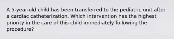 A 5-year-old child has been transferred to the pediatric unit after a cardiac catheterization. Which intervention has the highest priority in the care of this child immediately following the procedure?