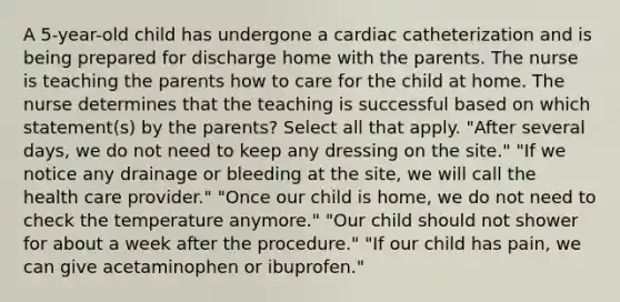 A 5-year-old child has undergone a cardiac catheterization and is being prepared for discharge home with the parents. The nurse is teaching the parents how to care for the child at home. The nurse determines that the teaching is successful based on which statement(s) by the parents? Select all that apply. "After several days, we do not need to keep any dressing on the site." "If we notice any drainage or bleeding at the site, we will call the health care provider." "Once our child is home, we do not need to check the temperature anymore." "Our child should not shower for about a week after the procedure." "If our child has pain, we can give acetaminophen or ibuprofen."