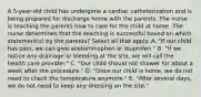 A 5-year-old child has undergone a cardiac catheterization and is being prepared for discharge home with the parents. The nurse is teaching the parents how to care for the child at home. The nurse determines that the teaching is successful based on which statement(s) by the parents? Select all that apply. A. "If our child has pain, we can give acetaminophen or ibuprofen." B. "If we notice any drainage or bleeding at the site, we will call the health care provider." C. "Our child should not shower for about a week after the procedure." D. "Once our child is home, we do not need to check the temperature anymore." E. "After several days, we do not need to keep any dressing on the site."