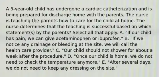 A 5-year-old child has undergone a cardiac catheterization and is being prepared for discharge home with the parents. The nurse is teaching the parents how to care for the child at home. The nurse determines that the teaching is successful based on which statement(s) by the parents? Select all that apply. A. "If our child has pain, we can give acetaminophen or ibuprofen." B. "If we notice any drainage or bleeding at the site, we will call the health care provider." C. "Our child should not shower for about a week after the procedure." D. "Once our child is home, we do not need to check the temperature anymore." E. "After several days, we do not need to keep any dressing on the site."