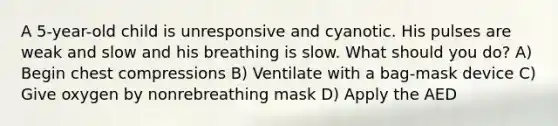 A 5-year-old child is unresponsive and cyanotic. His pulses are weak and slow and his breathing is slow. What should you do? A) Begin chest compressions B) Ventilate with a bag-mask device C) Give oxygen by nonrebreathing mask D) Apply the AED