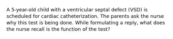 A 5-year-old child with a ventricular septal defect (VSD) is scheduled for cardiac catheterization. The parents ask the nurse why this test is being done. While formulating a reply, what does the nurse recall is the function of the test?