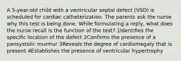 A 5-year-old child with a ventricular septal defect (VSD) is scheduled for cardiac catheterization. The parents ask the nurse why this test is being done. While formulating a reply, what does the nurse recall is the function of the test? 1Identifies the specific location of the defect 2Confirms the presence of a pansystolic murmur 3Reveals the degree of cardiomegaly that is present 4Establishes the presence of ventricular hypertrophy