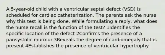 A 5-year-old child with a ventricular septal defect (VSD) is scheduled for cardiac catheterization. The parents ask the nurse why this test is being done. While formulating a reply, what does the nurse recall is the function of the test? 1Identifies the specific location of the defect 2Confirms the presence of a pansystolic murmur 3Reveals the degree of cardiomegaly that is present 4Establishes the presence of ventricular hypertrophy