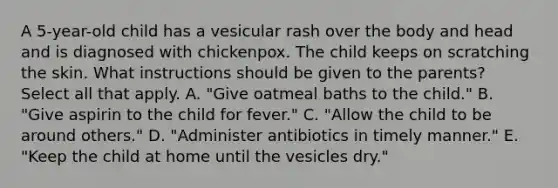 A 5-year-old child has a vesicular rash over the body and head and is diagnosed with chickenpox. The child keeps on scratching the skin. What instructions should be given to the parents? Select all that apply. A. "Give oatmeal baths to the child." B. "Give aspirin to the child for fever." C. "Allow the child to be around others." D. "Administer antibiotics in timely manner." E. "Keep the child at home until the vesicles dry."