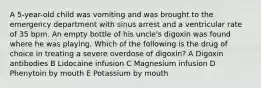 A 5-year-old child was vomiting and was brought to the emergency department with sinus arrest and a ventricular rate of 35 bpm. An empty bottle of his uncle's digoxin was found where he was playing. Which of the following is the drug of choice in treating a severe overdose of digoxin? A Digoxin antibodies B Lidocaine infusion C Magnesium infusion D Phenytoin by mouth E Potassium by mouth