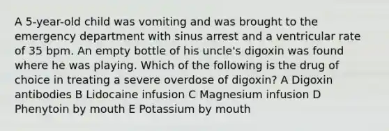 A 5-year-old child was vomiting and was brought to the emergency department with sinus arrest and a ventricular rate of 35 bpm. An empty bottle of his uncle's digoxin was found where he was playing. Which of the following is the drug of choice in treating a severe overdose of digoxin? A Digoxin antibodies B Lidocaine infusion C Magnesium infusion D Phenytoin by mouth E Potassium by mouth