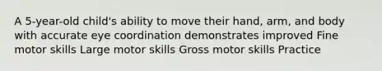 A 5-year-old child's ability to move their hand, arm, and body with accurate eye coordination demonstrates improved Fine motor skills Large motor skills Gross motor skills Practice