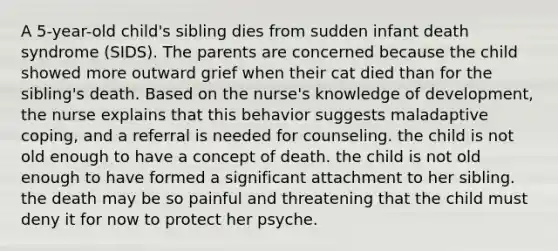 A 5-year-old child's sibling dies from sudden infant death syndrome (SIDS). The parents are concerned because the child showed more outward grief when their cat died than for the sibling's death. Based on the nurse's knowledge of development, the nurse explains that this behavior suggests maladaptive coping, and a referral is needed for counseling. the child is not old enough to have a concept of death. the child is not old enough to have formed a significant attachment to her sibling. the death may be so painful and threatening that the child must deny it for now to protect her psyche.