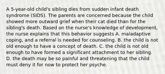 A 5-year-old child's sibling dies from sudden infant death syndrome (SIDS). The parents are concerned because the child showed more outward grief when their cat died than for the sibling's death. Based on the nurse's knowledge of development, the nurse explains that this behavior suggests A. maladaptive coping, and a referral is needed for counseling. B. the child is not old enough to have a concept of death. C. the child is not old enough to have formed a significant attachment to her sibling. D. the death may be so painful and threatening that the child must deny it for now to protect her psyche.