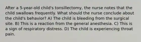 After a 5-year-old child's tonsillectomy, the nurse notes that the child swallows frequently. What should the nurse conclude about the child's behavior? A) The child is bleeding from the surgical site. B) This is a reaction from the general anesthesia. C) This is a sign of respiratory distress. D) The child is experiencing throat pain.