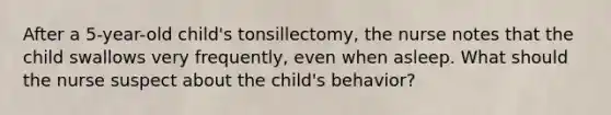 After a 5-year-old child's tonsillectomy, the nurse notes that the child swallows very frequently, even when asleep. What should the nurse suspect about the child's behavior?