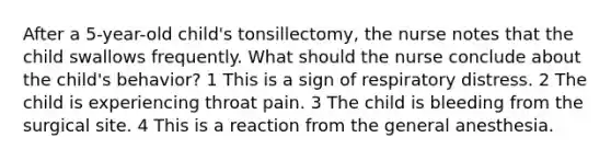 After a 5-year-old child's tonsillectomy, the nurse notes that the child swallows frequently. What should the nurse conclude about the child's behavior? 1 This is a sign of respiratory distress. 2 The child is experiencing throat pain. 3 The child is bleeding from the surgical site. 4 This is a reaction from the general anesthesia.