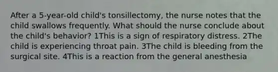 After a 5-year-old child's tonsillectomy, the nurse notes that the child swallows frequently. What should the nurse conclude about the child's behavior? 1This is a sign of respiratory distress. 2The child is experiencing throat pain. 3The child is bleeding from the surgical site. 4This is a reaction from the general anesthesia