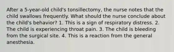 After a 5-year-old child's tonsillectomy, the nurse notes that the child swallows frequently. What should the nurse conclude about the child's behavior? 1. This is a sign of respiratory distress. 2. The child is experiencing throat pain. 3. The child is bleeding from the surgical site. 4. This is a reaction from the general anesthesia.