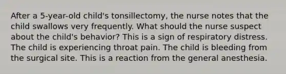 After a 5-year-old child's tonsillectomy, the nurse notes that the child swallows very frequently. What should the nurse suspect about the child's behavior? This is a sign of respiratory distress. The child is experiencing throat pain. The child is bleeding from the surgical site. This is a reaction from the general anesthesia.